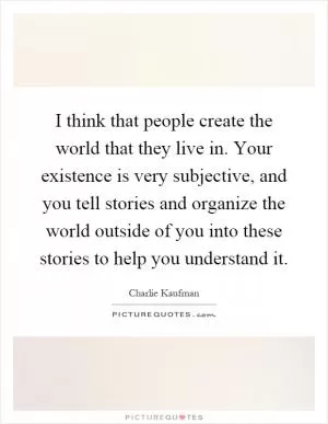 I think that people create the world that they live in. Your existence is very subjective, and you tell stories and organize the world outside of you into these stories to help you understand it Picture Quote #1