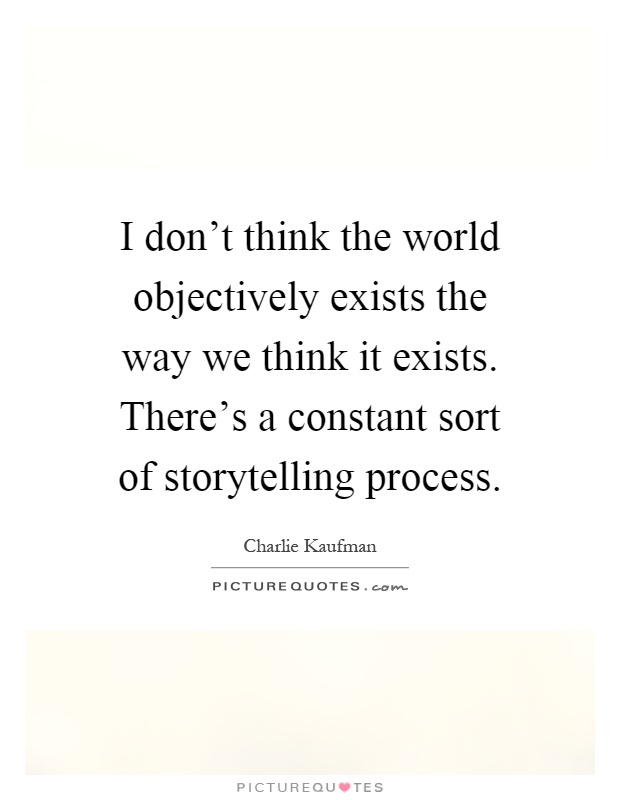 I don't think the world objectively exists the way we think it exists. There's a constant sort of storytelling process Picture Quote #1