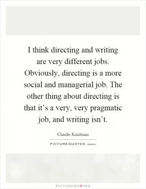 I think directing and writing are very different jobs. Obviously, directing is a more social and managerial job. The other thing about directing is that it’s a very, very pragmatic job, and writing isn’t Picture Quote #1