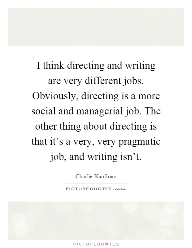 I think directing and writing are very different jobs. Obviously, directing is a more social and managerial job. The other thing about directing is that it's a very, very pragmatic job, and writing isn't Picture Quote #1
