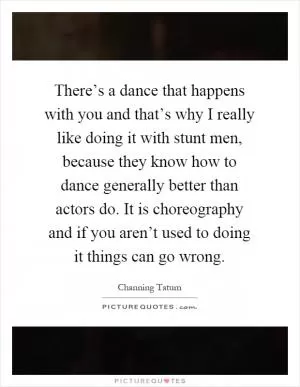 There’s a dance that happens with you and that’s why I really like doing it with stunt men, because they know how to dance generally better than actors do. It is choreography and if you aren’t used to doing it things can go wrong Picture Quote #1