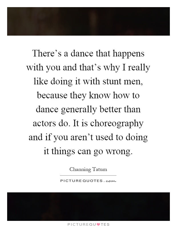 There's a dance that happens with you and that's why I really like doing it with stunt men, because they know how to dance generally better than actors do. It is choreography and if you aren't used to doing it things can go wrong Picture Quote #1