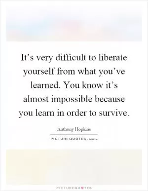 It’s very difficult to liberate yourself from what you’ve learned. You know it’s almost impossible because you learn in order to survive Picture Quote #1