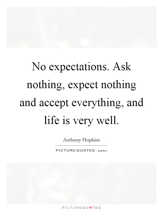 No expectations. Ask nothing, expect nothing and accept everything, and life is very well Picture Quote #1