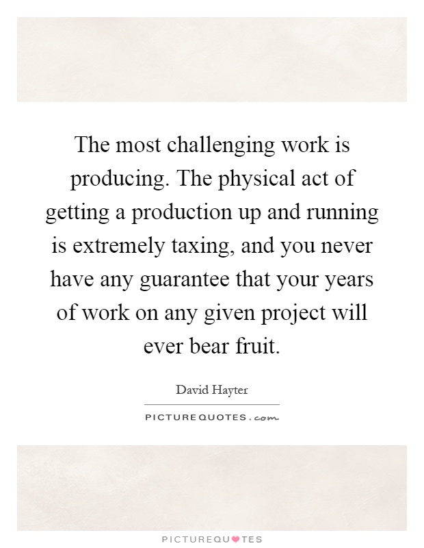 The most challenging work is producing. The physical act of getting a production up and running is extremely taxing, and you never have any guarantee that your years of work on any given project will ever bear fruit Picture Quote #1