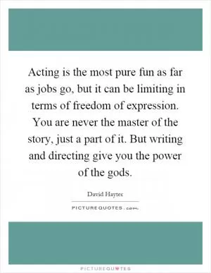 Acting is the most pure fun as far as jobs go, but it can be limiting in terms of freedom of expression. You are never the master of the story, just a part of it. But writing and directing give you the power of the gods Picture Quote #1