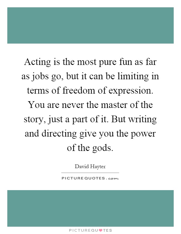 Acting is the most pure fun as far as jobs go, but it can be limiting in terms of freedom of expression. You are never the master of the story, just a part of it. But writing and directing give you the power of the gods Picture Quote #1