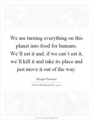 We are turning everything on this planet into food for humans. We’ll eat it and, if we can’t eat it, we’ll kill it and take its place and just move it out of the way Picture Quote #1