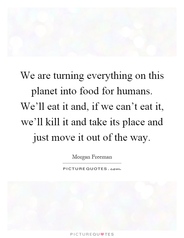 We are turning everything on this planet into food for humans. We'll eat it and, if we can't eat it, we'll kill it and take its place and just move it out of the way Picture Quote #1