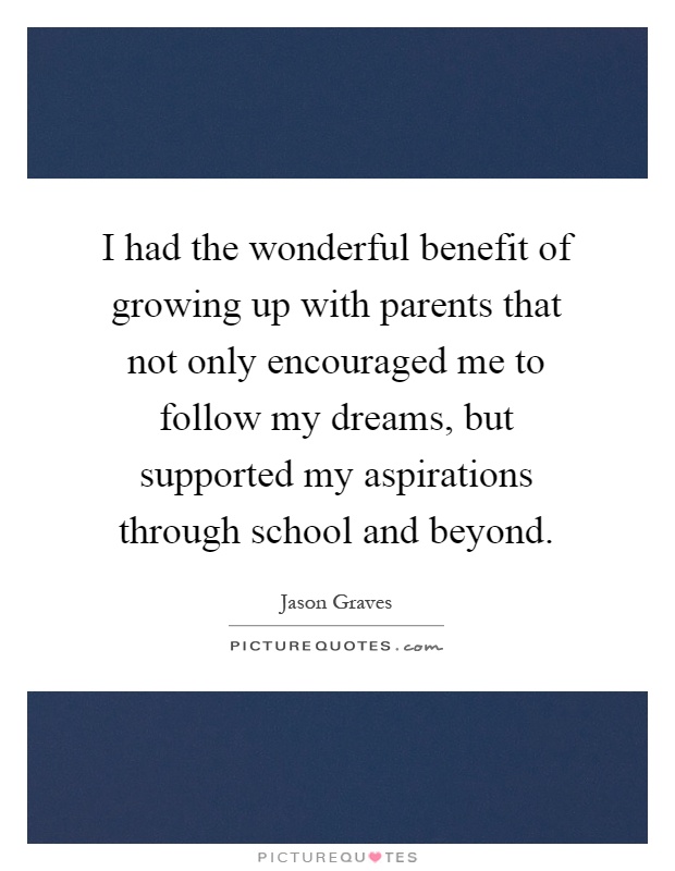 I had the wonderful benefit of growing up with parents that not only encouraged me to follow my dreams, but supported my aspirations through school and beyond Picture Quote #1