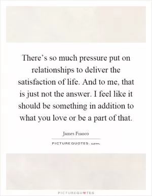 There’s so much pressure put on relationships to deliver the satisfaction of life. And to me, that is just not the answer. I feel like it should be something in addition to what you love or be a part of that Picture Quote #1