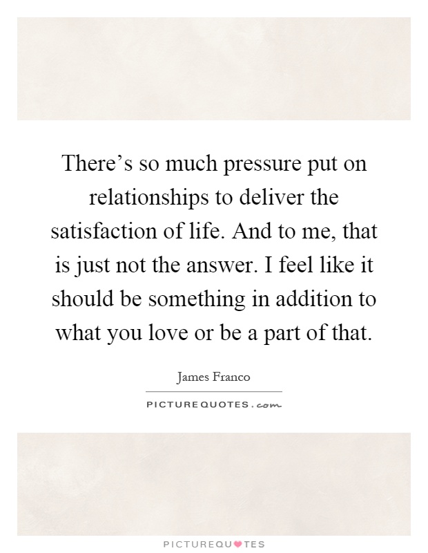 There's so much pressure put on relationships to deliver the satisfaction of life. And to me, that is just not the answer. I feel like it should be something in addition to what you love or be a part of that Picture Quote #1