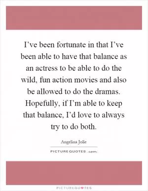 I’ve been fortunate in that I’ve been able to have that balance as an actress to be able to do the wild, fun action movies and also be allowed to do the dramas. Hopefully, if I’m able to keep that balance, I’d love to always try to do both Picture Quote #1