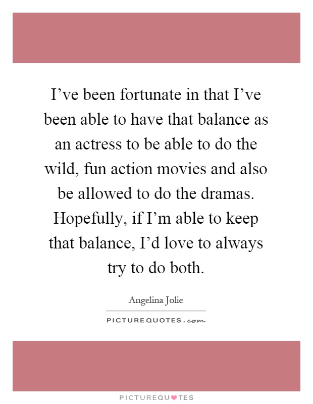 I've been fortunate in that I've been able to have that balance as an actress to be able to do the wild, fun action movies and also be allowed to do the dramas. Hopefully, if I'm able to keep that balance, I'd love to always try to do both Picture Quote #1