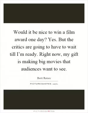 Would it be nice to win a film award one day? Yes. But the critics are going to have to wait till I’m ready. Right now, my gift is making big movies that audiences want to see Picture Quote #1