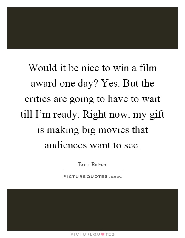Would it be nice to win a film award one day? Yes. But the critics are going to have to wait till I'm ready. Right now, my gift is making big movies that audiences want to see Picture Quote #1