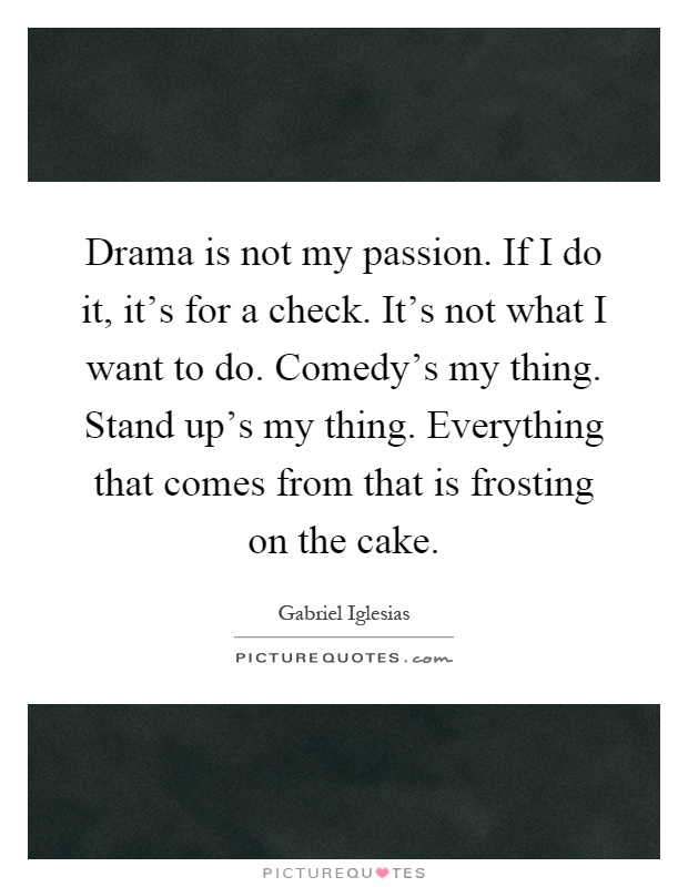 Drama is not my passion. If I do it, it's for a check. It's not what I want to do. Comedy's my thing. Stand up's my thing. Everything that comes from that is frosting on the cake Picture Quote #1