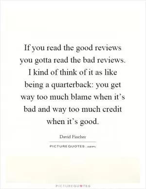 If you read the good reviews you gotta read the bad reviews. I kind of think of it as like being a quarterback: you get way too much blame when it’s bad and way too much credit when it’s good Picture Quote #1