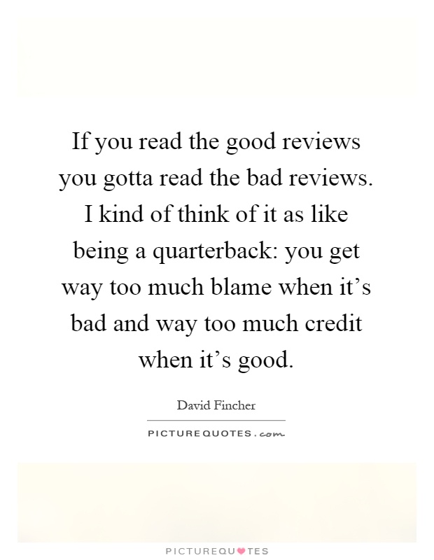If you read the good reviews you gotta read the bad reviews. I kind of think of it as like being a quarterback: you get way too much blame when it's bad and way too much credit when it's good Picture Quote #1