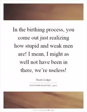 In the birthing process, you come out just realizing how stupid and weak men are! I mean, I might as well not have been in there, we’re useless! Picture Quote #1