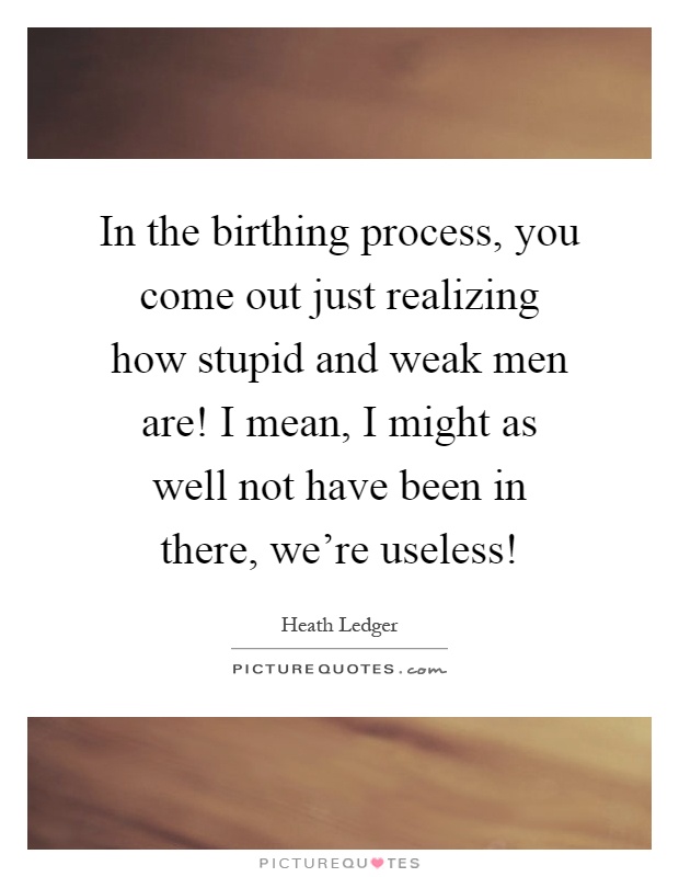 In the birthing process, you come out just realizing how stupid and weak men are! I mean, I might as well not have been in there, we're useless! Picture Quote #1