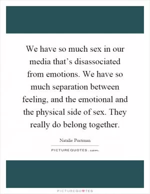 We have so much sex in our media that’s disassociated from emotions. We have so much separation between feeling, and the emotional and the physical side of sex. They really do belong together Picture Quote #1