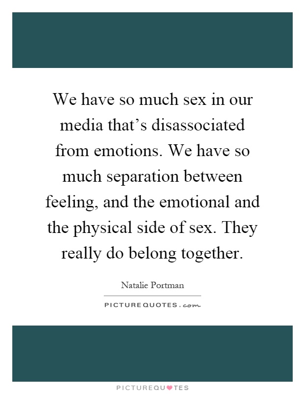 We have so much sex in our media that's disassociated from emotions. We have so much separation between feeling, and the emotional and the physical side of sex. They really do belong together Picture Quote #1