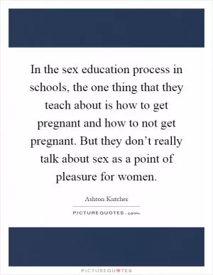 In the sex education process in schools, the one thing that they teach about is how to get pregnant and how to not get pregnant. But they don’t really talk about sex as a point of pleasure for women Picture Quote #1