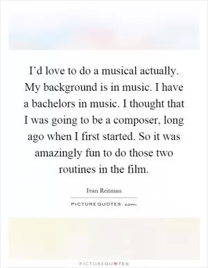 I’d love to do a musical actually. My background is in music. I have a bachelors in music. I thought that I was going to be a composer, long ago when I first started. So it was amazingly fun to do those two routines in the film Picture Quote #1