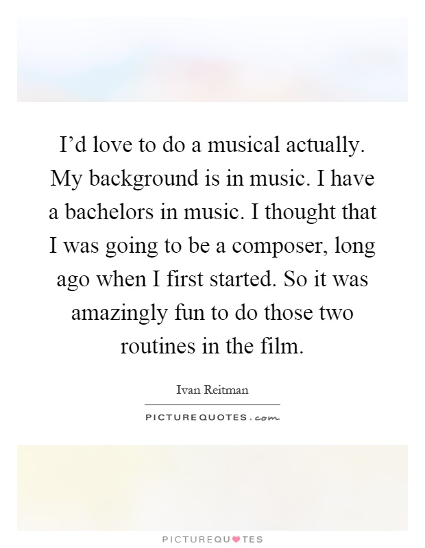 I'd love to do a musical actually. My background is in music. I have a bachelors in music. I thought that I was going to be a composer, long ago when I first started. So it was amazingly fun to do those two routines in the film Picture Quote #1