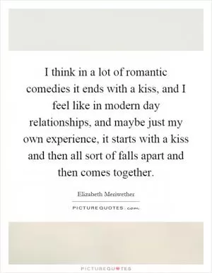I think in a lot of romantic comedies it ends with a kiss, and I feel like in modern day relationships, and maybe just my own experience, it starts with a kiss and then all sort of falls apart and then comes together Picture Quote #1