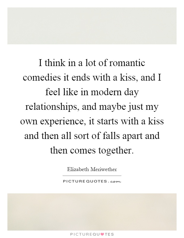I think in a lot of romantic comedies it ends with a kiss, and I feel like in modern day relationships, and maybe just my own experience, it starts with a kiss and then all sort of falls apart and then comes together Picture Quote #1