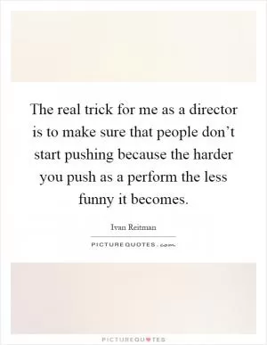 The real trick for me as a director is to make sure that people don’t start pushing because the harder you push as a perform the less funny it becomes Picture Quote #1