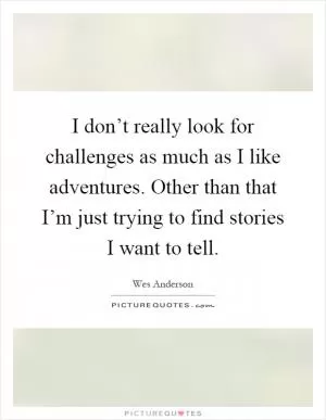I don’t really look for challenges as much as I like adventures. Other than that I’m just trying to find stories I want to tell Picture Quote #1