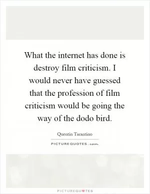What the internet has done is destroy film criticism. I would never have guessed that the profession of film criticism would be going the way of the dodo bird Picture Quote #1