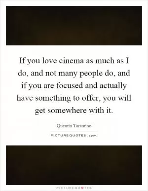 If you love cinema as much as I do, and not many people do, and if you are focused and actually have something to offer, you will get somewhere with it Picture Quote #1