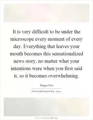 It is very difficult to be under the microscope every moment of every day. Everything that leaves your mouth becomes this sensationalized news story, no matter what your intentions were when you first said it, so it becomes overwhelming Picture Quote #1