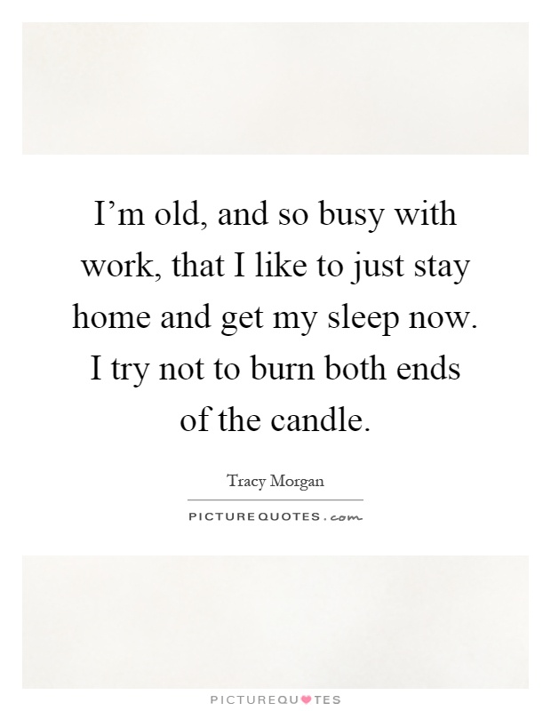 I'm old, and so busy with work, that I like to just stay home and get my sleep now. I try not to burn both ends of the candle Picture Quote #1
