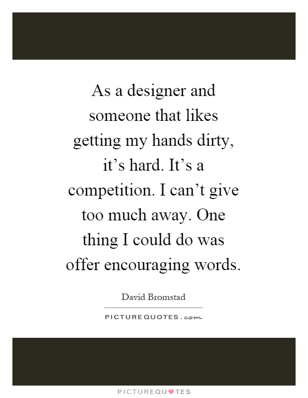 As a designer and someone that likes getting my hands dirty, it's hard. It's a competition. I can't give too much away. One thing I could do was offer encouraging words Picture Quote #1