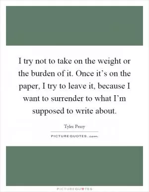 I try not to take on the weight or the burden of it. Once it’s on the paper, I try to leave it, because I want to surrender to what I’m supposed to write about Picture Quote #1