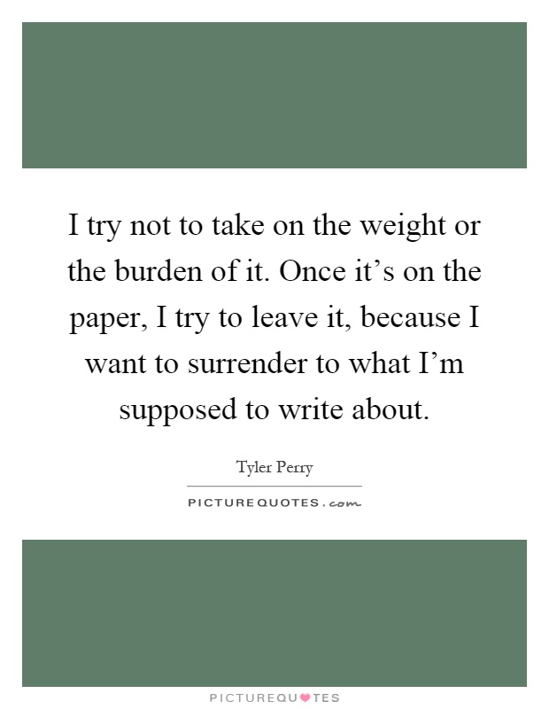 I try not to take on the weight or the burden of it. Once it's on the paper, I try to leave it, because I want to surrender to what I'm supposed to write about Picture Quote #1