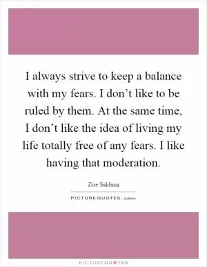 I always strive to keep a balance with my fears. I don’t like to be ruled by them. At the same time, I don’t like the idea of living my life totally free of any fears. I like having that moderation Picture Quote #1