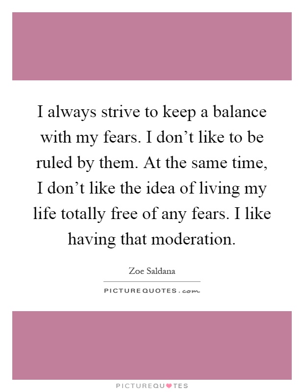 I always strive to keep a balance with my fears. I don't like to be ruled by them. At the same time, I don't like the idea of living my life totally free of any fears. I like having that moderation Picture Quote #1