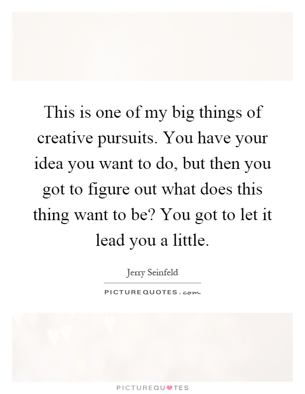 This is one of my big things of creative pursuits. You have your idea you want to do, but then you got to figure out what does this thing want to be? You got to let it lead you a little Picture Quote #1