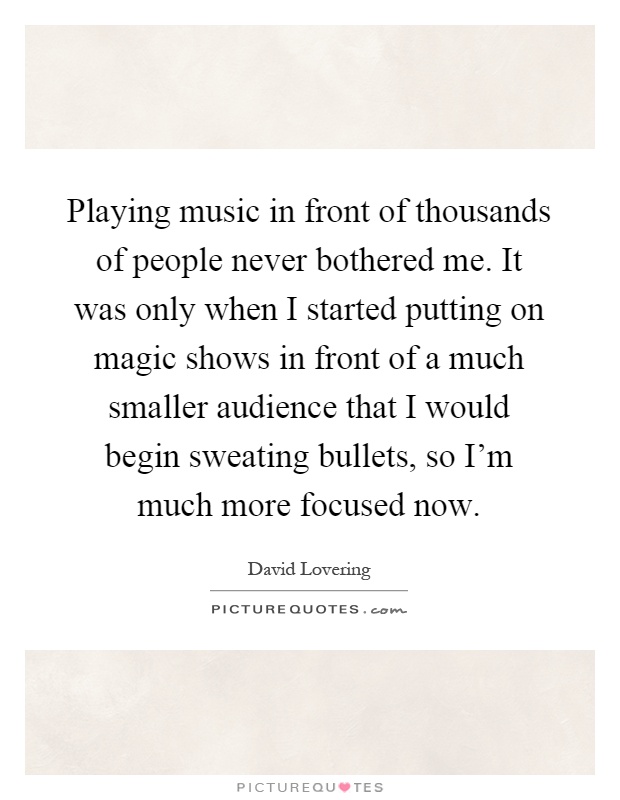 Playing music in front of thousands of people never bothered me. It was only when I started putting on magic shows in front of a much smaller audience that I would begin sweating bullets, so I'm much more focused now Picture Quote #1