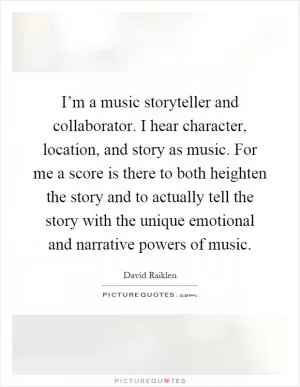 I’m a music storyteller and collaborator. I hear character, location, and story as music. For me a score is there to both heighten the story and to actually tell the story with the unique emotional and narrative powers of music Picture Quote #1