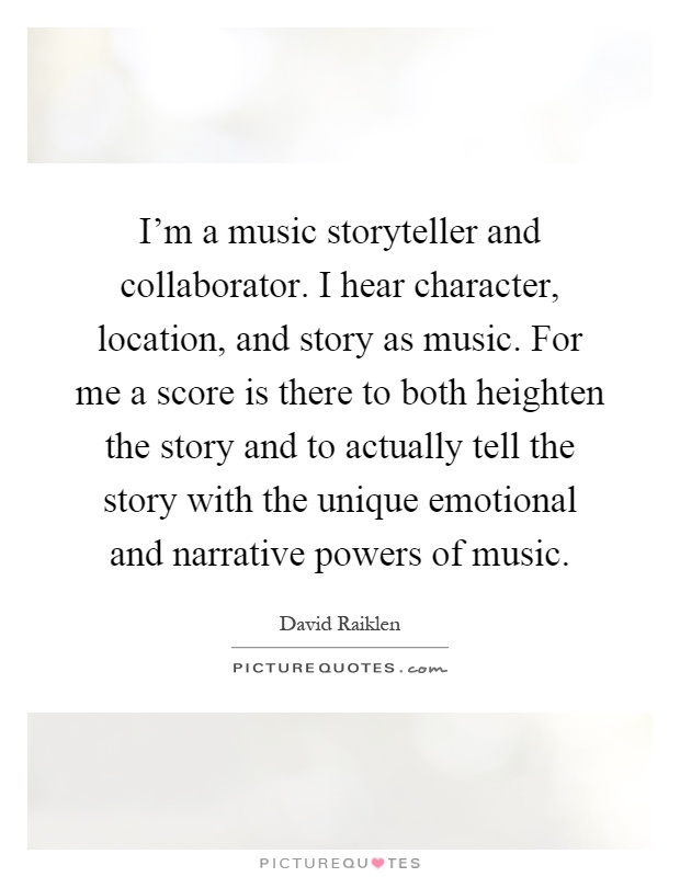 I'm a music storyteller and collaborator. I hear character, location, and story as music. For me a score is there to both heighten the story and to actually tell the story with the unique emotional and narrative powers of music Picture Quote #1