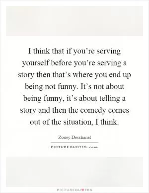 I think that if you’re serving yourself before you’re serving a story then that’s where you end up being not funny. It’s not about being funny, it’s about telling a story and then the comedy comes out of the situation, I think Picture Quote #1