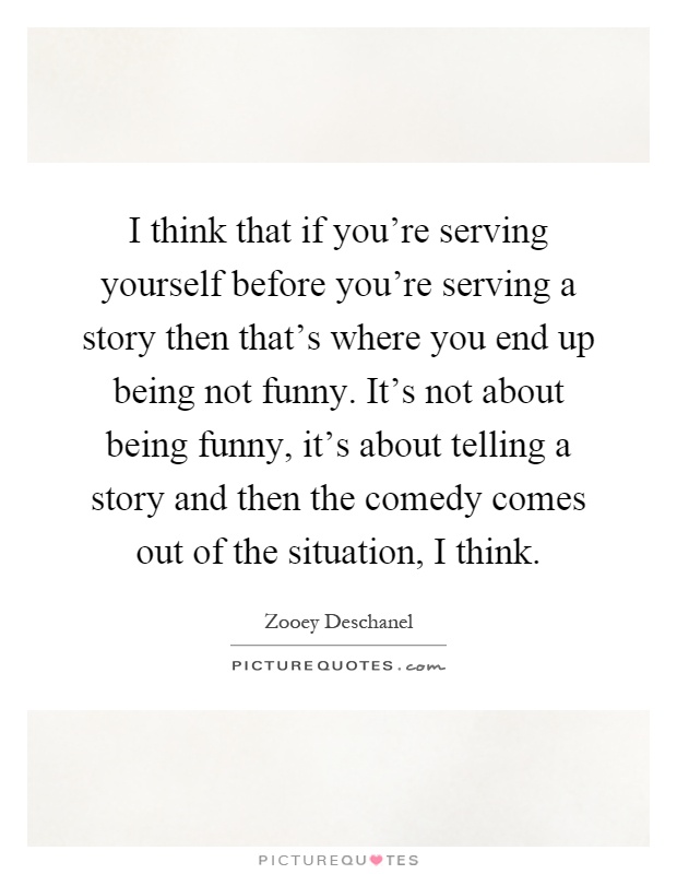 I think that if you're serving yourself before you're serving a story then that's where you end up being not funny. It's not about being funny, it's about telling a story and then the comedy comes out of the situation, I think Picture Quote #1