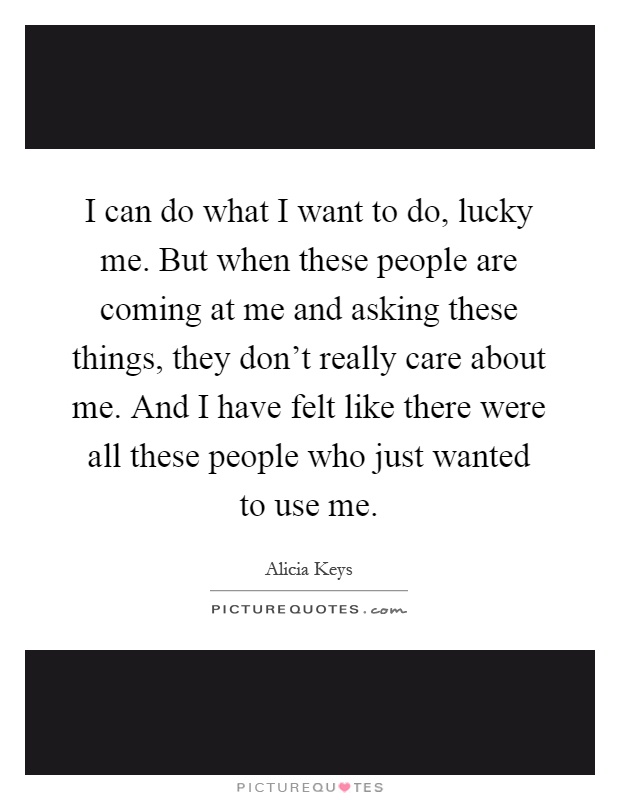 I can do what I want to do, lucky me. But when these people are coming at me and asking these things, they don't really care about me. And I have felt like there were all these people who just wanted to use me Picture Quote #1